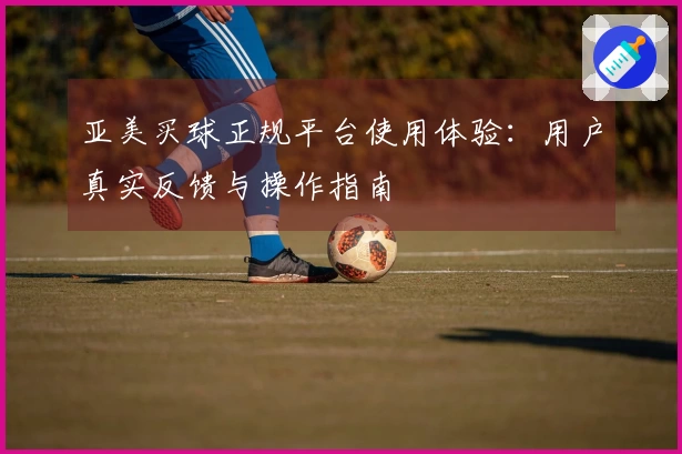 亚美买球正规平台使用体验：用户真实反馈与操作指南