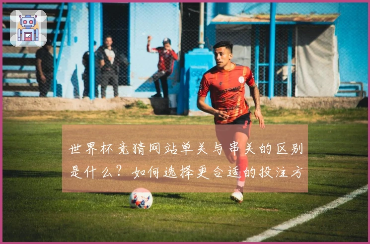 世界杯竞猜网站单关与串关的区别是什么？如何选择更合适的投注方式？