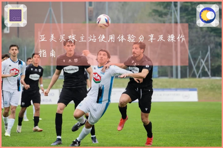 亚美买球主站使用体验分享及操作指南